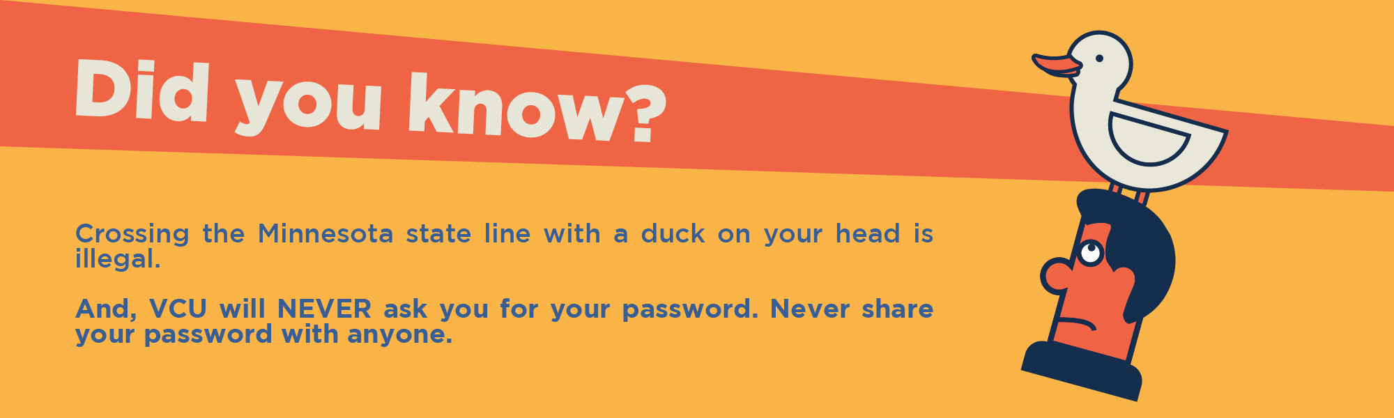 Did you know? Crossing the Minnesota State line with a duck on your head is illegal. And, VCU will never ask you for your password. Never share your password with anyone.