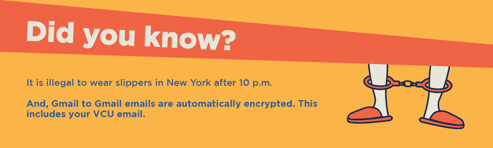 Did you know? It is illegal to wear slippers in New York after 10 P.M. And Gmail to Gmail emails are automatically encrypted. This includes your VCU email.